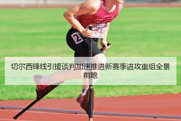 切尔西锋线引援谈判加速推进新赛季进攻重组全景前瞻